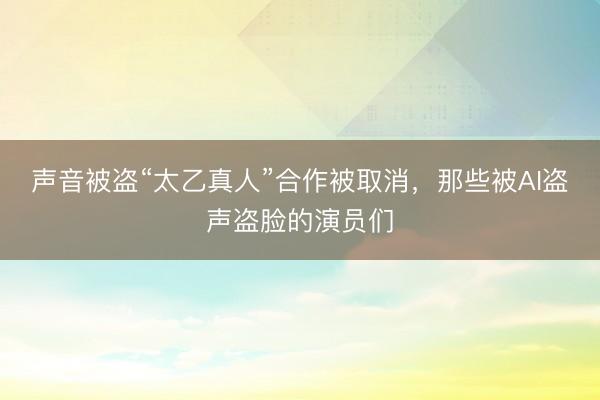 声音被盗“太乙真人”合作被取消，那些被AI盗声盗脸的演员们