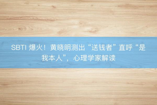 SBTI 爆火！黄晓明测出 “送钱者” 直呼 “是我本人”，心理学家解读