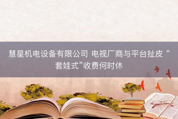 慧星机电设备有限公司 电视厂商与平台扯皮 “套娃式”收费何时休