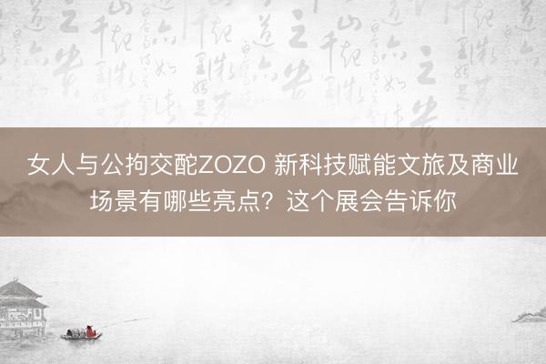 女人与公拘交酡ZOZO 新科技赋能文旅及商业场景有哪些亮点？这个展会告诉你