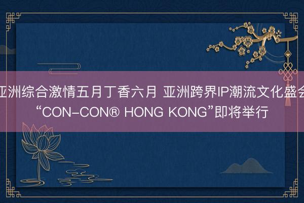 亚洲综合激情五月丁香六月 亚洲跨界IP潮流文化盛会“CON-CON® HONG KONG”即将举行