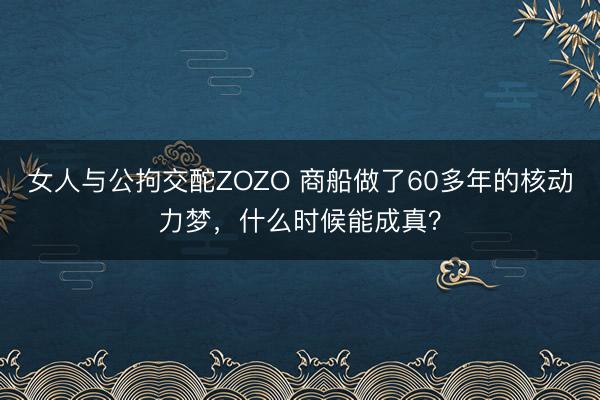 女人与公拘交酡ZOZO 商船做了60多年的核动力梦，什么时候能成真？