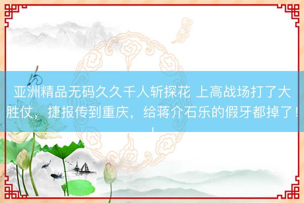 亚洲精品无码久久千人斩探花 上高战场打了大胜仗，捷报传到重庆，给蒋介石乐的假牙都掉了！