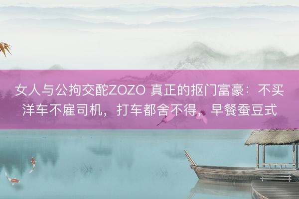 女人与公拘交酡ZOZO 真正的抠门富豪：不买洋车不雇司机，打车都舍不得，早餐蚕豆式