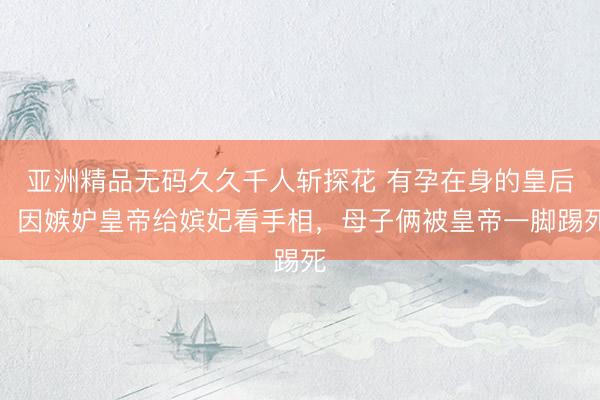 亚洲精品无码久久千人斩探花 有孕在身的皇后，因嫉妒皇帝给嫔妃看手相，母子俩被皇帝一脚踢死