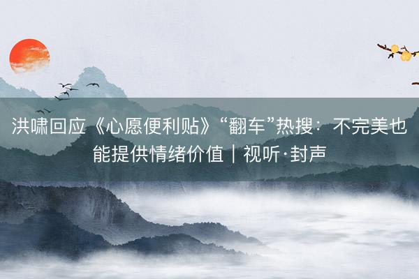 洪啸回应《心愿便利贴》“翻车”热搜：不完美也能提供情绪价值｜视听·封声