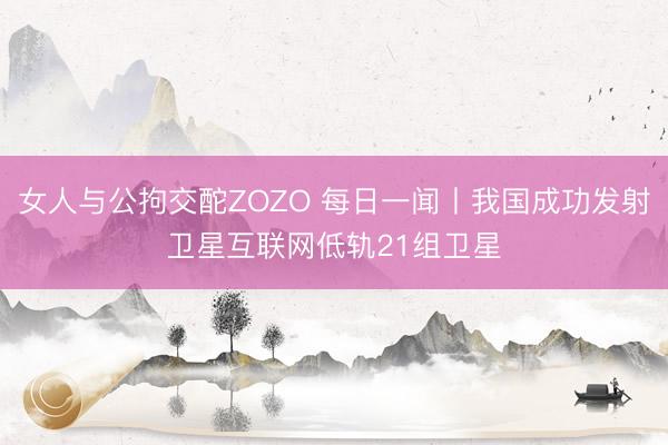 女人与公拘交酡ZOZO 每日一闻丨我国成功发射卫星互联网低轨21组卫星