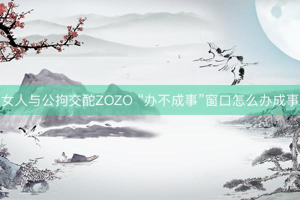 女人与公拘交酡ZOZO “办不成事”窗口怎么办成事