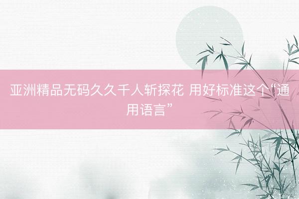 亚洲精品无码久久千人斩探花 用好标准这个“通用语言”