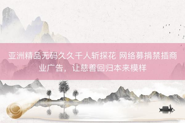 亚洲精品无码久久千人斩探花 网络募捐禁插商业广告，让慈善回归本来模样