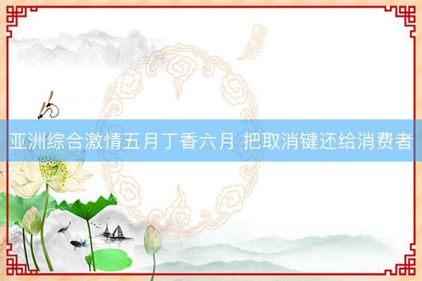 亚洲综合激情五月丁香六月 把取消键还给消费者