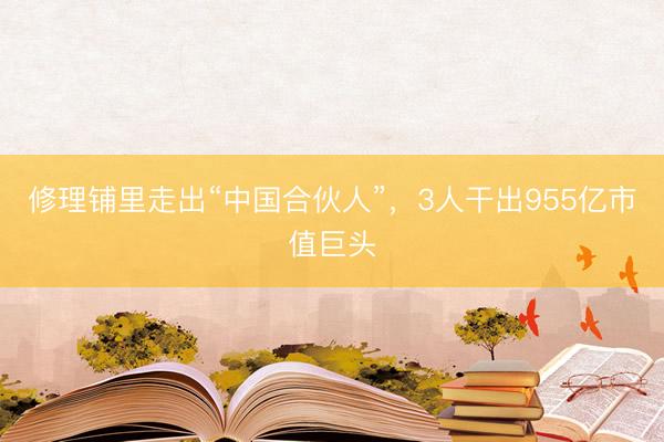 修理铺里走出“中国合伙人”，3人干出955亿市值巨头