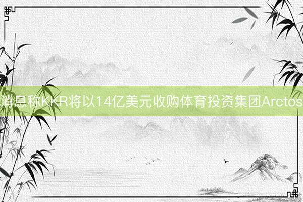 消息称KKR将以14亿美元收购体育投资集团Arctos