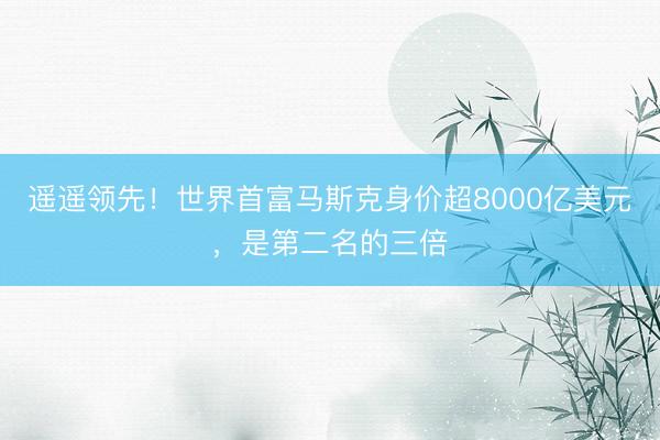 遥遥领先！世界首富马斯克身价超8000亿美元，是第二名的三倍