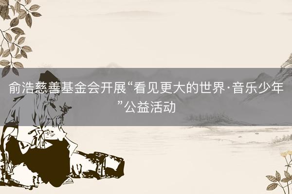 俞浩慈善基金会开展“看见更大的世界·音乐少年”公益活动
