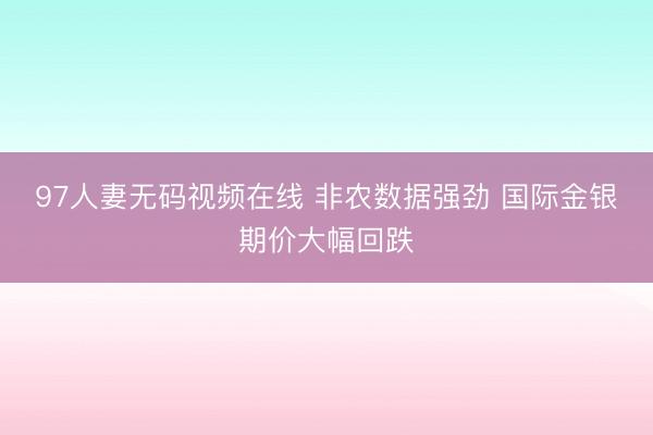 97人妻无码视频在线 非农数据强劲 国际金银期价大幅回跌