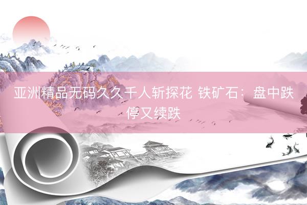 亚洲精品无码久久千人斩探花 铁矿石：盘中跌停又续跌