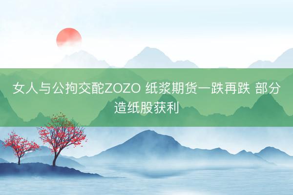 女人与公拘交酡ZOZO 纸浆期货一跌再跌 部分造纸股获利