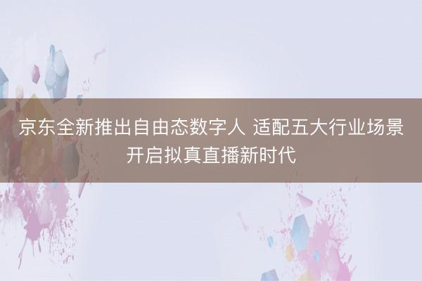 京东全新推出自由态数字人 适配五大行业场景开启拟真直播新时代