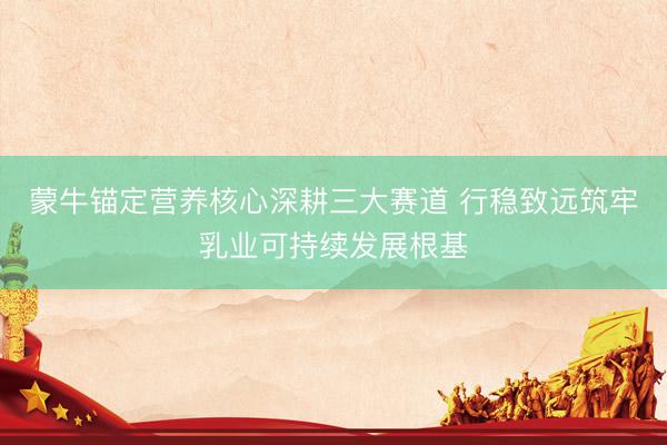 蒙牛锚定营养核心深耕三大赛道 行稳致远筑牢乳业可持续发展根基