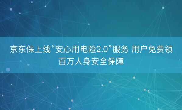 京东保上线“安心用电险2.0”服务 用户免费领百万人身安全保障