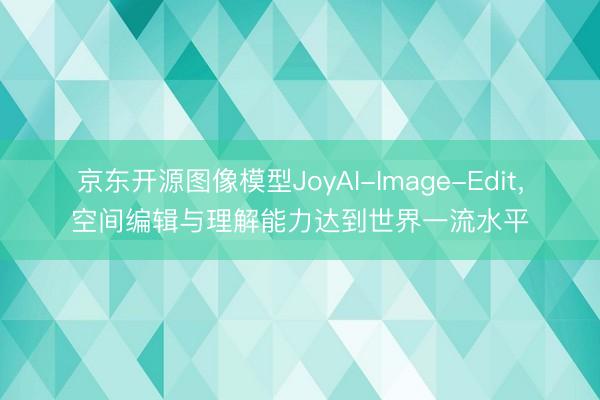 京东开源图像模型JoyAI-Image-Edit，空间编辑与理解能力达到世界一流水平