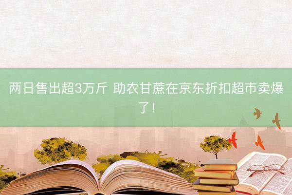 两日售出超3万斤 助农甘蔗在京东折扣超市卖爆了!