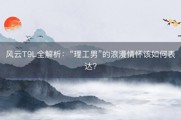 风云T9L全解析:“理工男”的浪漫情怀该如何表达?