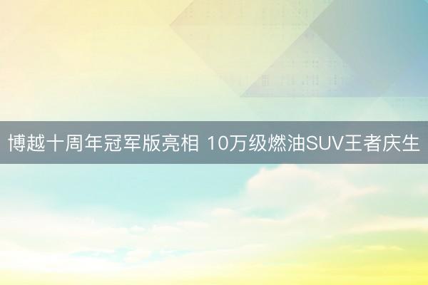 博越十周年冠军版亮相 10万级燃油SUV王者庆生