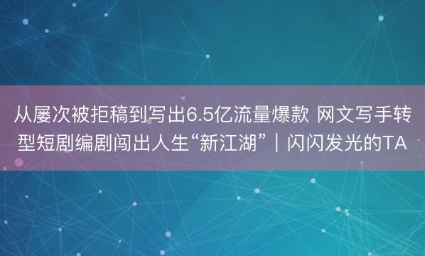 从屡次被拒稿到写出6.5亿流量爆款 网文写手转型短剧编剧闯出人生“新江湖”｜闪闪发光的TA