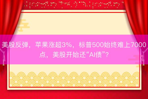 美股反弹,苹果涨超3%,标普500始终难上7000点,美股开始还“AI债”?