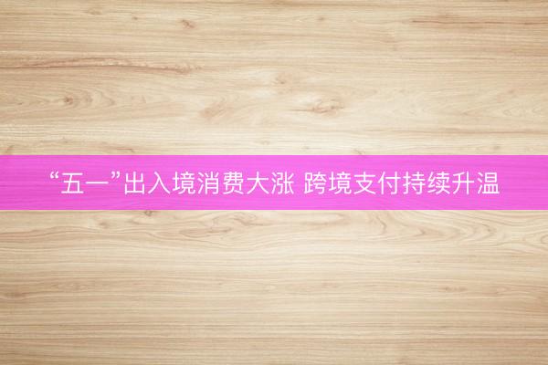 “五一”出入境消费大涨 跨境支付持续升温