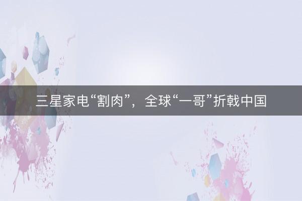 三星家电“割肉”，全球“一哥”折戟中国
