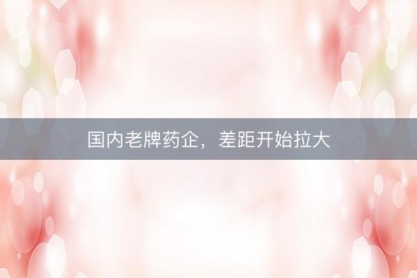 国内老牌药企，差距开始拉大