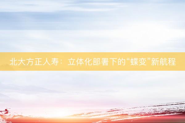 北大方正人寿：立体化部署下的“蝶变”新航程