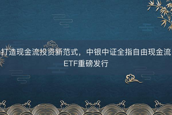 打造现金流投资新范式，中银中证全指自由现金流ETF重磅发行