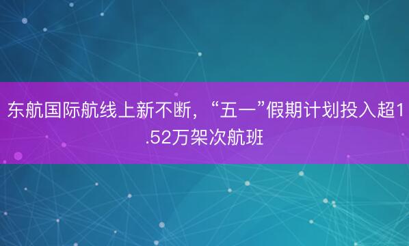 东航国际航线上新不断，“五一”假期计划投入超1.52万架次航班
