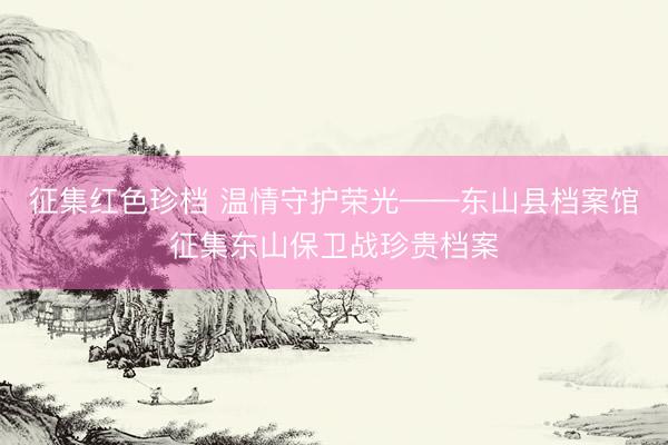征集红色珍档 温情守护荣光——东山县档案馆征集东山保卫战珍贵档案