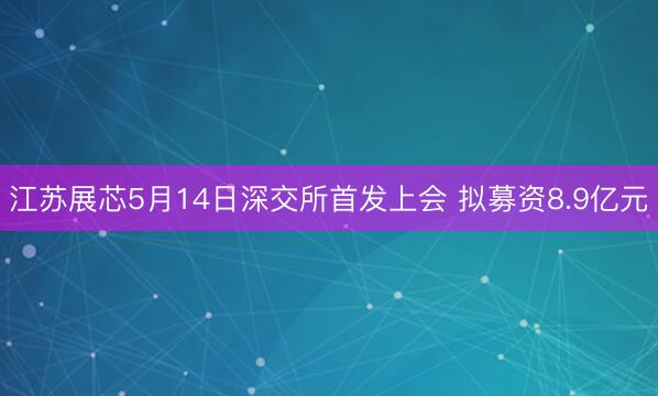 江苏展芯5月14日深交所首发上会 拟募资8.9亿元