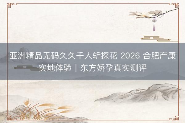 亚洲精品无码久久千人斩探花 2026 合肥产康实地体验｜东方娇孕真实测评