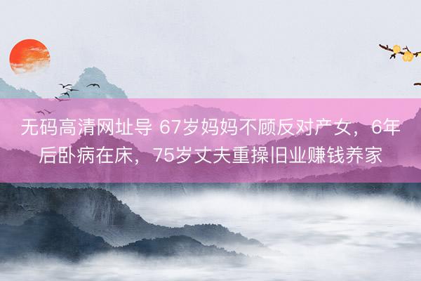 无码高清网址导 67岁妈妈不顾反对产女，6年后卧病在床，75岁丈夫重操旧业赚钱养家