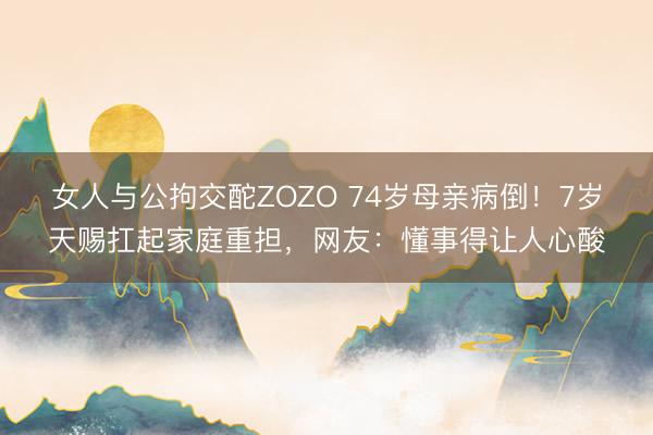 女人与公拘交酡ZOZO 74岁母亲病倒！7岁天赐扛起家庭重担，网友：懂事得让人心酸