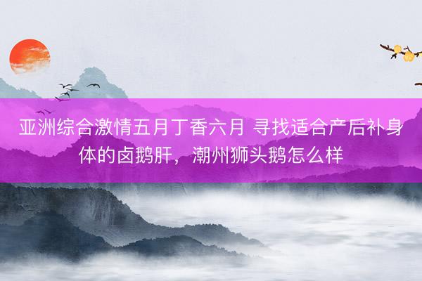 亚洲综合激情五月丁香六月 寻找适合产后补身体的卤鹅肝，潮州狮头鹅怎么样