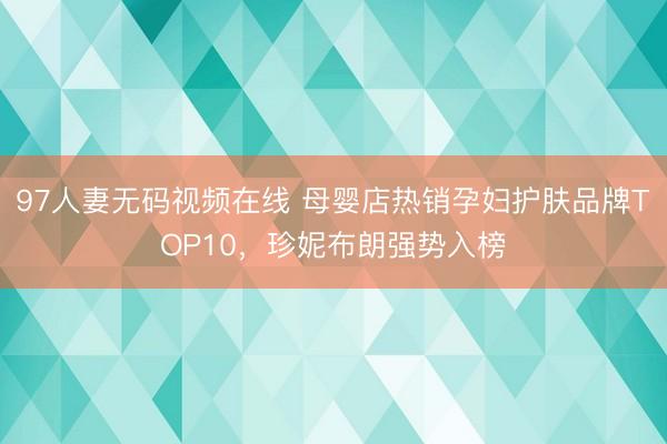 97人妻无码视频在线 母婴店热销孕妇护肤品牌TOP10，珍妮布朗强势入榜