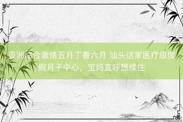 亚洲综合激情五月丁香六月 汕头这家医疗级度假月子中心，宝妈直呼想续住