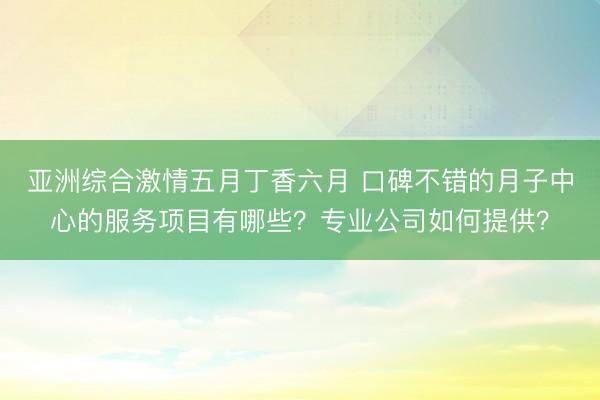 亚洲综合激情五月丁香六月 口碑不错的月子中心的服务项目有哪些？专业公司如何提供？