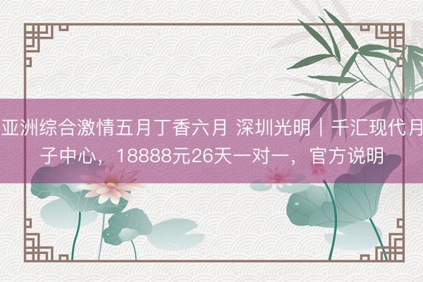 亚洲综合激情五月丁香六月 深圳光明｜千汇现代月子中心，18888元26天一对一，官方说明