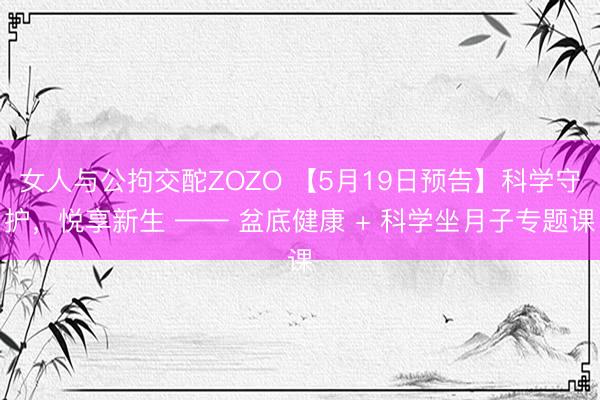 女人与公拘交酡ZOZO 【5月19日预告】科学守护,悦享新生 —— 盆底健康 + 科学坐月子专题课