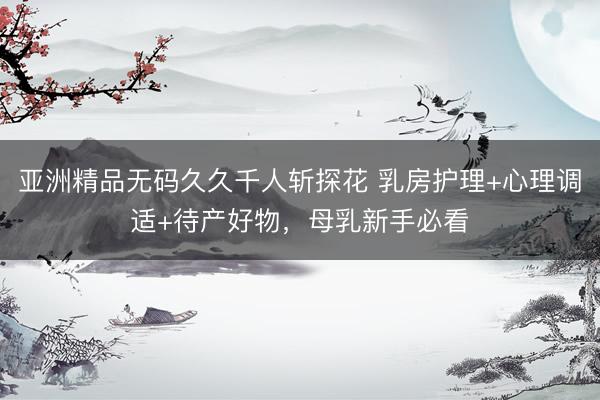 亚洲精品无码久久千人斩探花 乳房护理+心理调适+待产好物，母乳新手必看