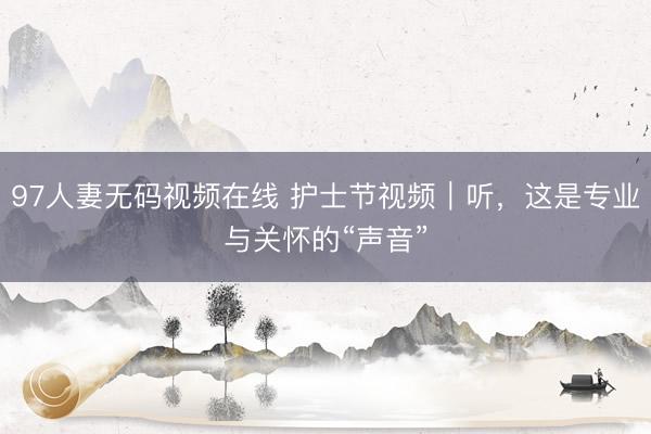 97人妻无码视频在线 护士节视频｜听，这是专业与关怀的“声音”
